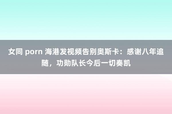 女同 porn 海港发视频告别奥斯卡：感谢八年追随，功勋队长今后一切奏凯