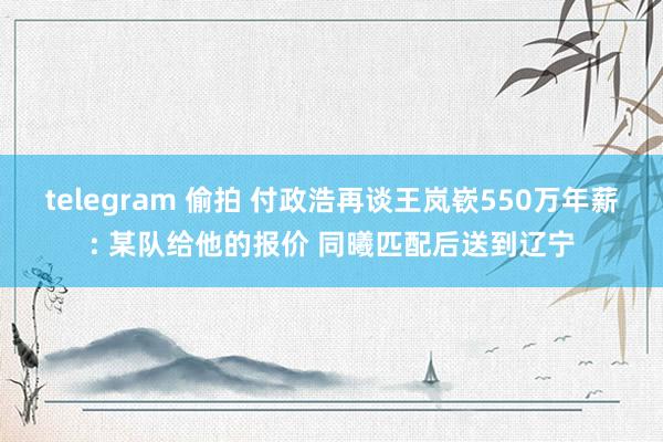 telegram 偷拍 付政浩再谈王岚嵚550万年薪: 某队给他的报价 同曦匹配后送到辽宁