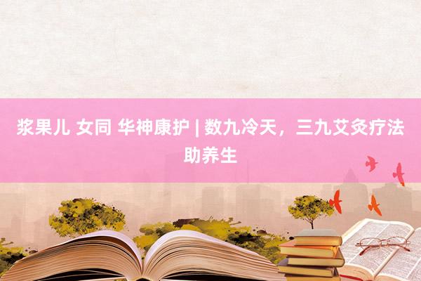 浆果儿 女同 华神康护 | 数九冷天，三九艾灸疗法助养生