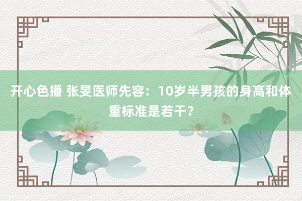 开心色播 张旻医师先容：10岁半男孩的身高和体重标准是若干？