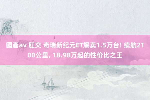 國產av 肛交 奇瑞新纪元ET爆卖1.5万台! 续航2100公里， 18.98万起的性价比之王