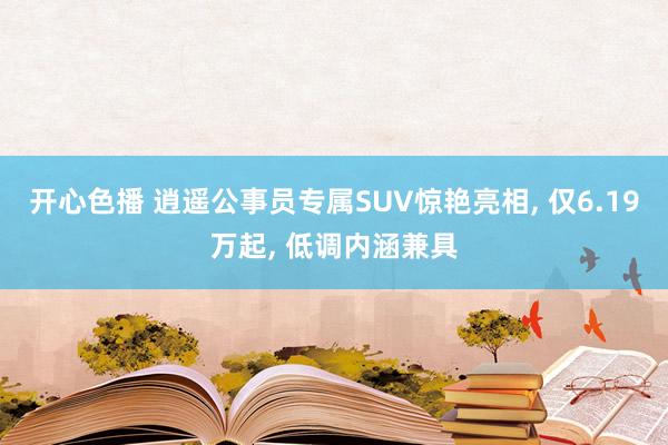 开心色播 逍遥公事员专属SUV惊艳亮相， 仅6.19万起， 低调内涵兼具