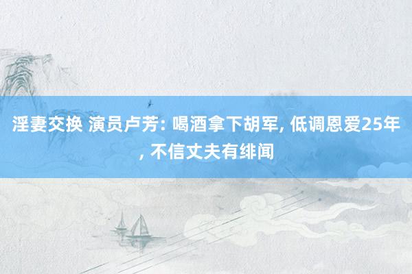 淫妻交换 演员卢芳: 喝酒拿下胡军， 低调恩爱25年， 不信丈夫有绯闻