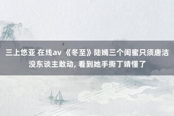 三上悠亚 在线av 《冬至》陆嫣三个闺蜜只须唐洁没东谈主敢动， 看到她手撕丁靖懂了