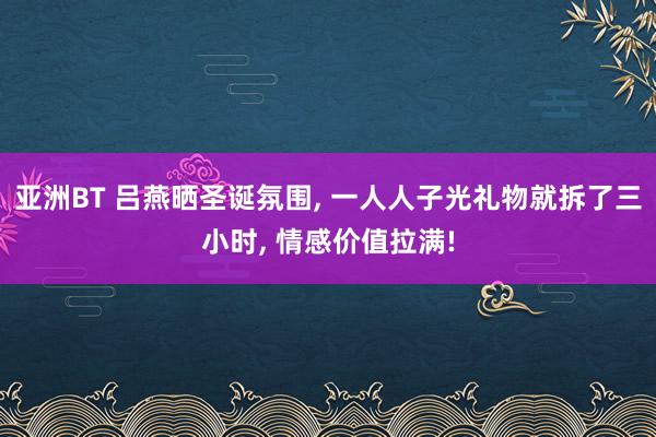 亚洲BT 吕燕晒圣诞氛围， 一人人子光礼物就拆了三小时， 情感价值拉满!