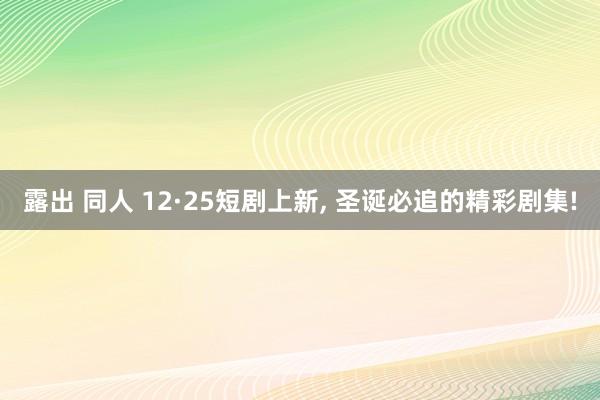 露出 同人 12·25短剧上新， 圣诞必追的精彩剧集!