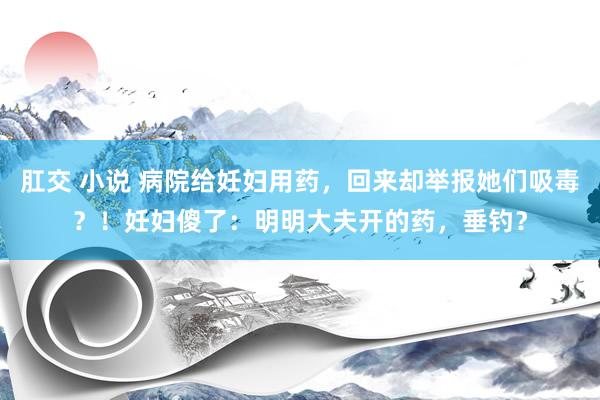 肛交 小说 病院给妊妇用药，回来却举报她们吸毒？！妊妇傻了：明明大夫开的药，垂钓？