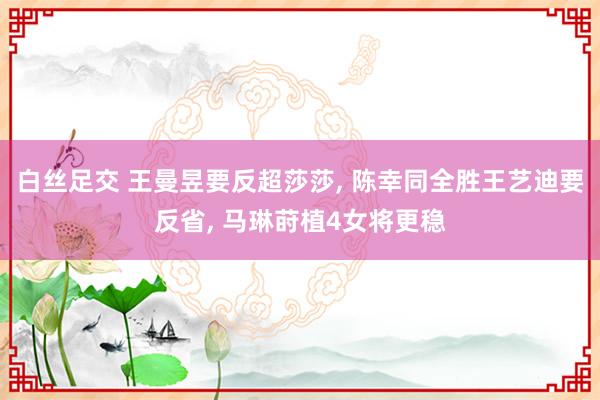 白丝足交 王曼昱要反超莎莎， 陈幸同全胜王艺迪要反省， 马琳莳植4女将更稳