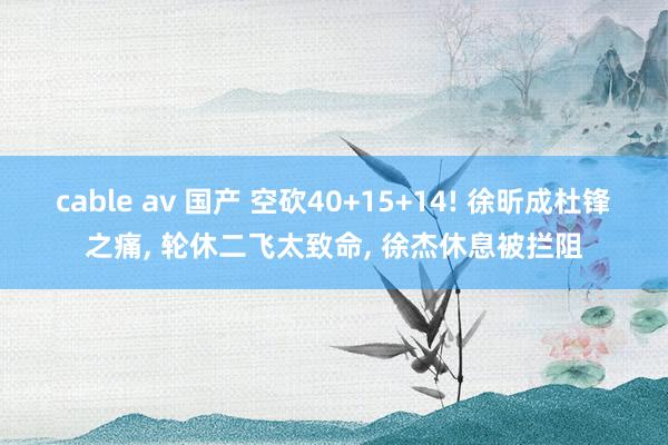 cable av 国产 空砍40+15+14! 徐昕成杜锋之痛， 轮休二飞太致命， 徐杰休息被拦阻