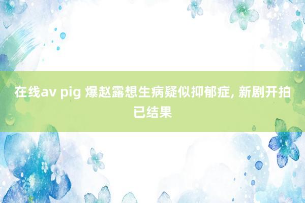 在线av pig 爆赵露想生病疑似抑郁症， 新剧开拍已结果