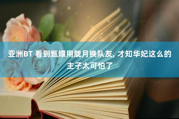 亚洲BT 看到甄嬛用胧月换队友， 才知华妃这么的主子太可怕了