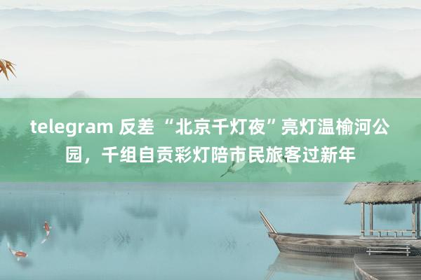 telegram 反差 “北京千灯夜”亮灯温榆河公园，千组自贡彩灯陪市民旅客过新年