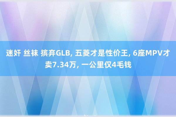 迷奸 丝袜 摈弃GLB， 五菱才是性价王， 6座MPV才卖7.34万， 一公里仅4毛钱