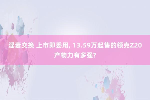 淫妻交换 上市即委用， 13.59万起售的领克Z20产物力有多强?