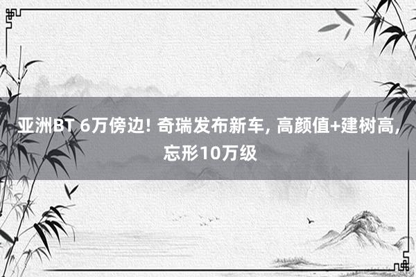 亚洲BT 6万傍边! 奇瑞发布新车， 高颜值+建树高， 忘形10万级