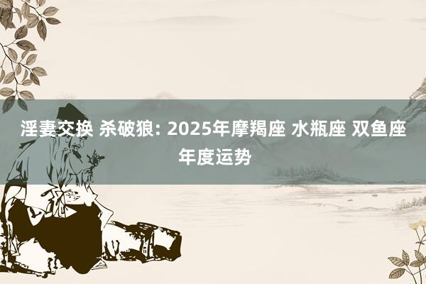 淫妻交换 杀破狼: 2025年摩羯座 水瓶座 双鱼座 年度运势