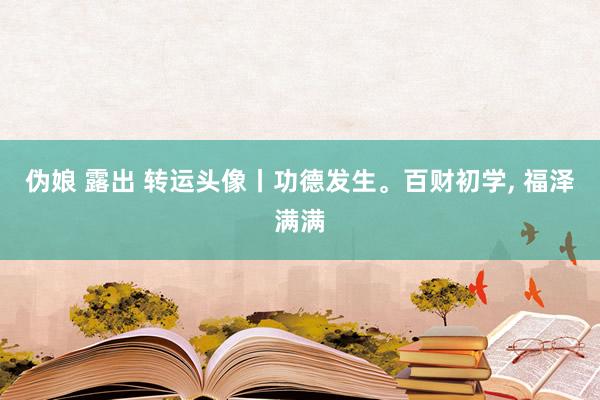 伪娘 露出 转运头像丨功德发生。百财初学， 福泽满满