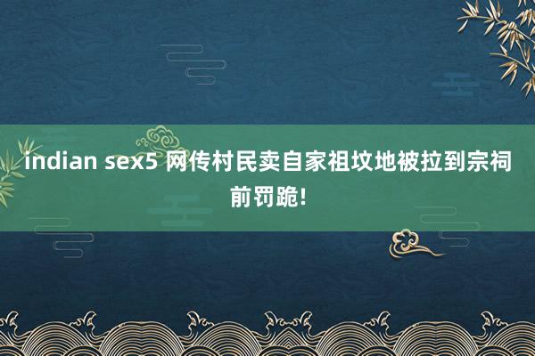 indian sex5 网传村民卖自家祖坟地被拉到宗祠前罚跪!