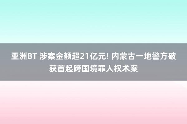 亚洲BT 涉案金额超21亿元! 内蒙古一地警方破获首起跨国境罪人权术案