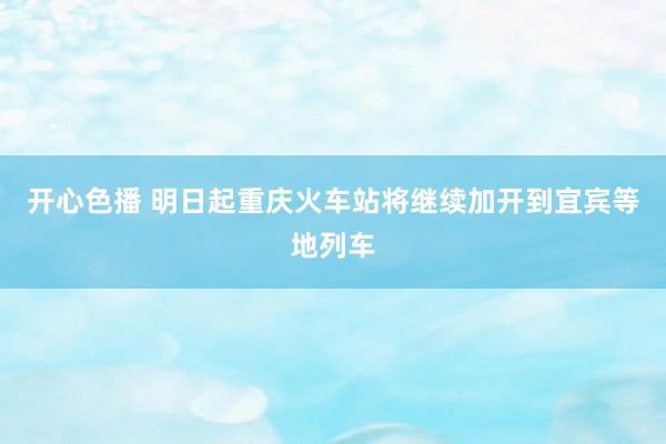 开心色播 明日起重庆火车站将继续加开到宜宾等地列车