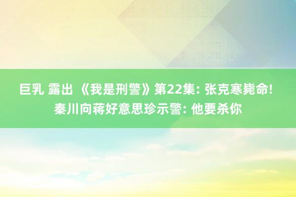 巨乳 露出 《我是刑警》第22集: 张克寒毙命! 秦川向蒋好意思珍示警: 他要杀你