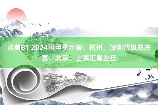 欧美BT 2024围甲季后赛：杭州、深圳晋级总决赛，北京、上海汇智左迁