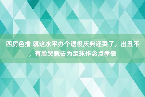 四房色播 就这水平办个退役庆典还哭了，出丑不，有脸哭就去为足球作念点孝敬