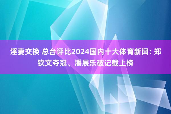 淫妻交换 总台评比2024国内十大体育新闻: 郑钦文夺冠、潘展乐破记载上榜