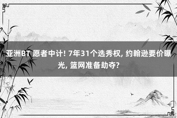 亚洲BT 愿者中计! 7年31个选秀权， 约翰逊要价曝光， 篮网准备劫夺?