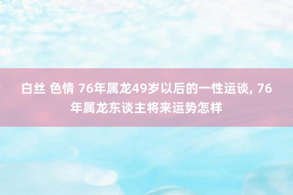 白丝 色情 76年属龙49岁以后的一性运谈， 76年属龙东谈主将来运势怎样