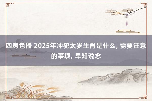 四房色播 2025年冲犯太岁生肖是什么， 需要注意的事项， 早知说念