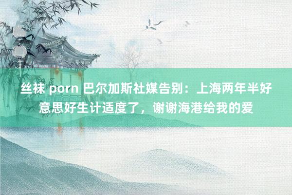 丝袜 porn 巴尔加斯社媒告别：上海两年半好意思好生计适度了，谢谢海港给我的爱