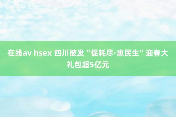 在线av hsex 四川披发“促耗尽·惠民生”迎春大礼包超5亿元