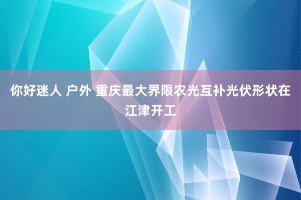 你好迷人 户外 重庆最大界限农光互补光伏形状在江津开工