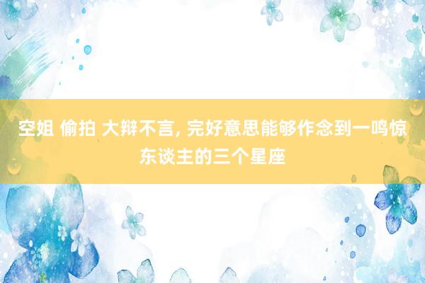 空姐 偷拍 大辩不言， 完好意思能够作念到一鸣惊东谈主的三个星座