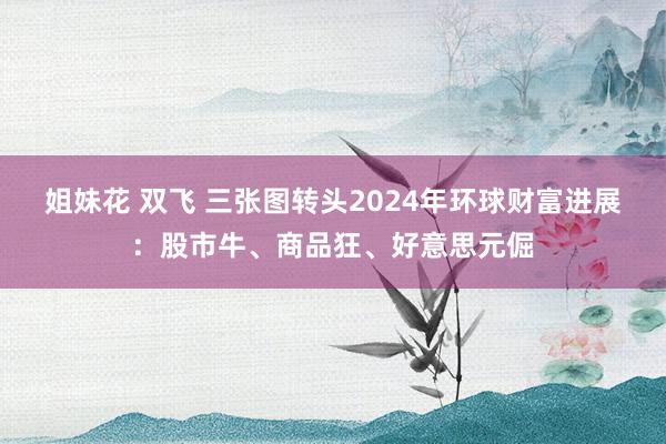 姐妹花 双飞 三张图转头2024年环球财富进展：股市牛、商品狂、好意思元倔