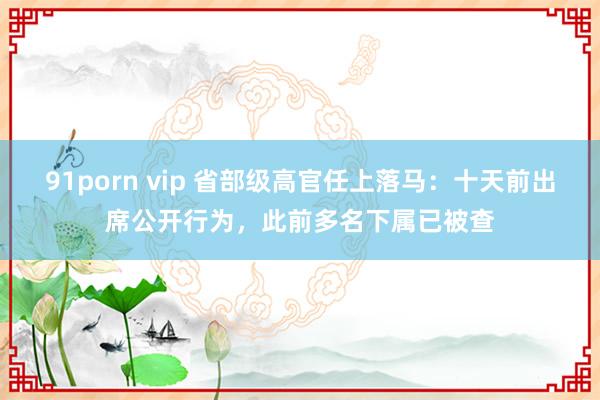 91porn vip 省部级高官任上落马：十天前出席公开行为，此前多名下属已被查