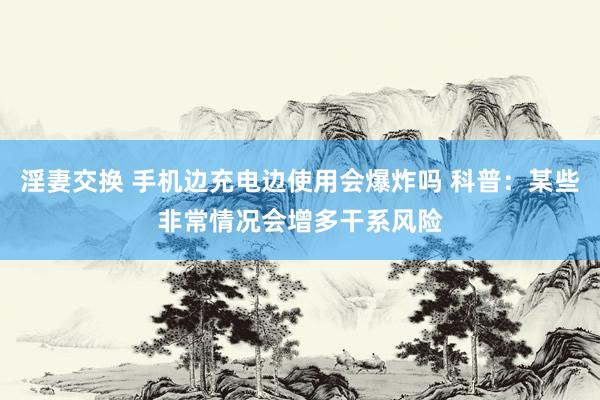 淫妻交换 手机边充电边使用会爆炸吗 科普：某些非常情况会增多干系风险