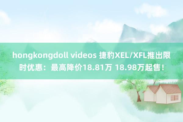 hongkongdoll videos 捷豹XEL/XFL推出限时优惠：最高降价18.81万 18.98万起售！