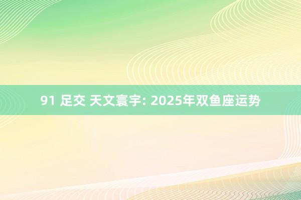 91 足交 天文寰宇: 2025年双鱼座运势