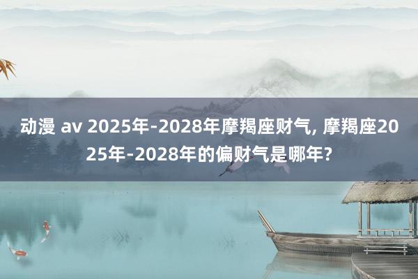 动漫 av 2025年-2028年摩羯座财气， 摩羯座2025年-2028年的偏财气是哪年?