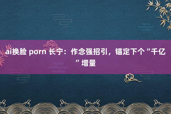 ai换脸 porn 长宁：作念强招引，锚定下个“千亿”增量