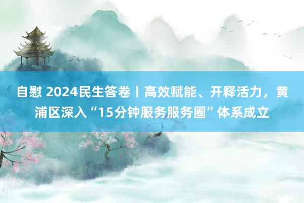 自慰 2024民生答卷丨高效赋能、开释活力，黄浦区深入“15分钟服务服务圈”体系成立