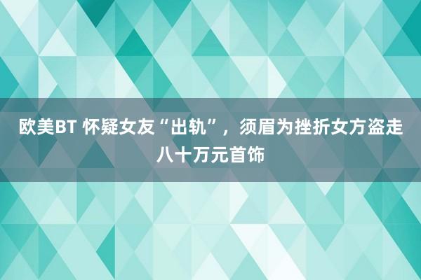 欧美BT 怀疑女友“出轨”，须眉为挫折女方盗走八十万元首饰