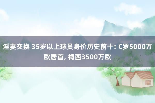 淫妻交换 35岁以上球员身价历史前十: C罗5000万欧居首， 梅西3500万欧