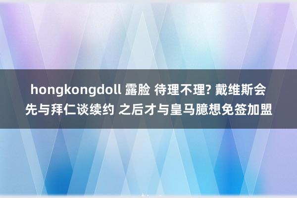 hongkongdoll 露脸 待理不理? 戴维斯会先与拜仁谈续约 之后才与皇马臆想免签加盟