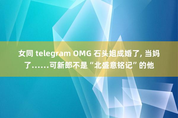 女同 telegram OMG 石头姐成婚了， 当妈了……可新郎不是“北盛意铭记”的他