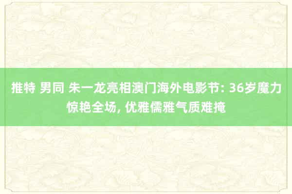 推特 男同 朱一龙亮相澳门海外电影节: 36岁魔力惊艳全场， 优雅儒雅气质难掩