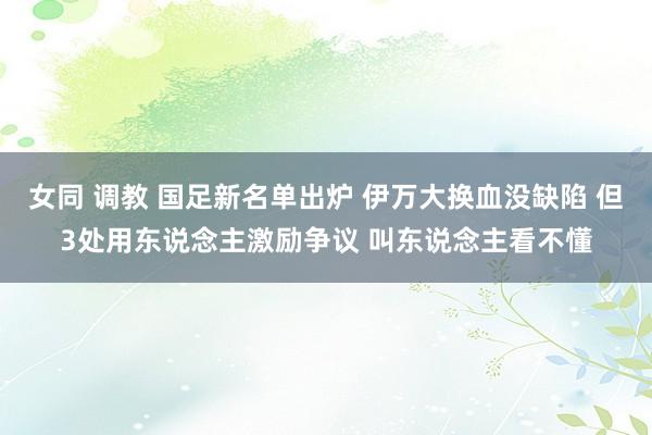 女同 调教 国足新名单出炉 伊万大换血没缺陷 但3处用东说念主激励争议 叫东说念主看不懂