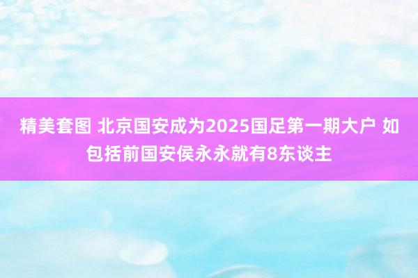 精美套图 北京国安成为2025国足第一期大户 如包括前国安侯永永就有8东谈主